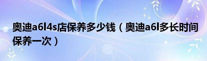 奥迪a6l4s店保养多少钱（奥迪a6l多长时间保养一次）