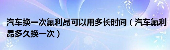 汽车换一次氟利昂可以用多长时间（汽车氟利昂多久换一次）