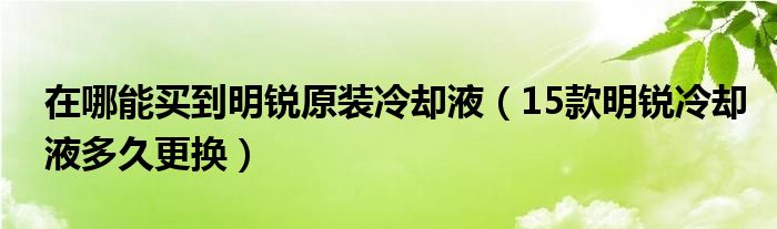 在哪能买到明锐原装冷却液（15款明锐冷却液多久更换）