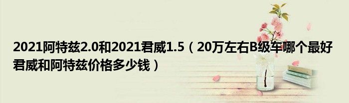 2021阿特兹2.0和2021君威1.5（20万左右B级车哪个最好 君威和阿特兹价格多少钱）