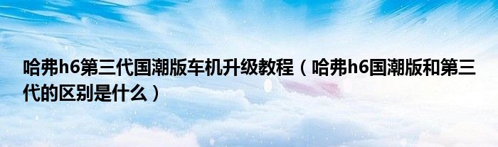 哈弗h6第三代国潮版车机升级教程（哈弗h6国潮版和第三代的区别是什么）