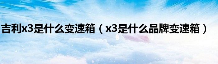 吉利x3是什么变速箱（x3是什么品牌变速箱）