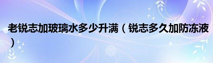 老锐志加玻璃水多少升满（锐志多久加防冻液）