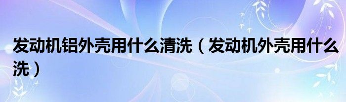 发动机铝外壳用什么清洗（发动机外壳用什么洗）