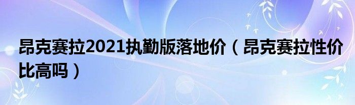 昂克赛拉2021执勤版落地价（昂克赛拉性价比高吗）