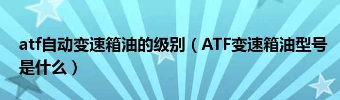 atf自动变速箱油的级别（ATF变速箱油型号是什么）