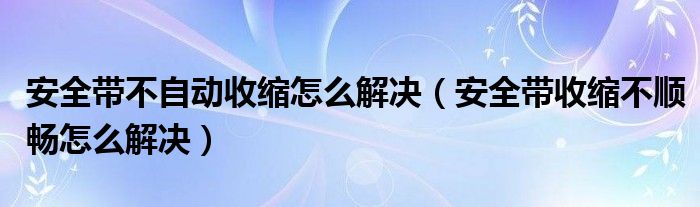 安全带不自动收缩怎么解决（安全带收缩不顺畅怎么解决）