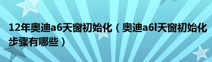 12年奥迪a6天窗初始化（奥迪a6l天窗初始化步骤有哪些）