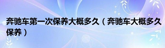 奔驰车第一次保养大概多久（奔驰车大概多久保养）