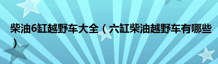 柴油6缸越野车大全（六缸柴油越野车有哪些）