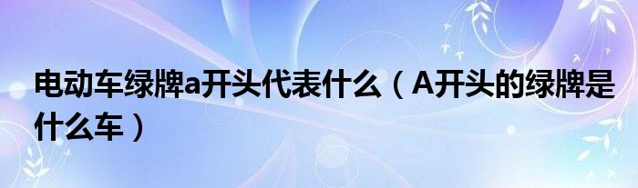 电动车绿牌a开头代表什么（A开头的绿牌是什么车）