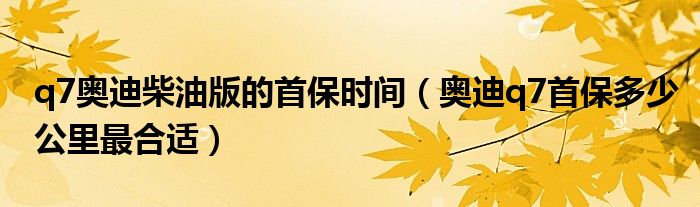 q7奥迪柴油版的首保时间（奥迪q7首保多少公里最合适）