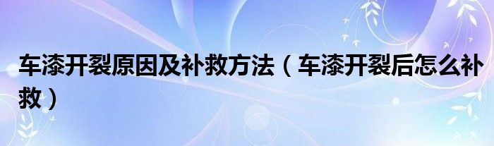 车漆开裂原因及补救方法（车漆开裂后怎么补救）