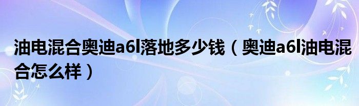 油电混合奥迪a6l落地多少钱（奥迪a6l油电混合怎么样）