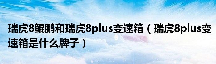 瑞虎8鲲鹏和瑞虎8plus变速箱（瑞虎8plus变速箱是什么牌子）