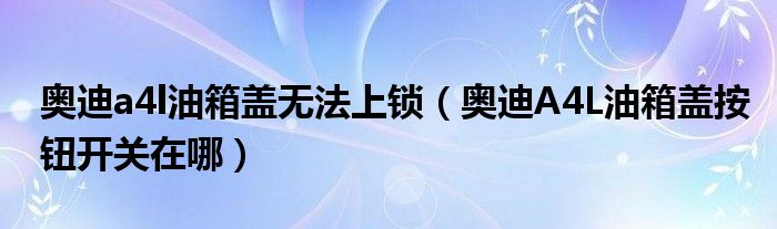 奥迪a4l油箱盖无法上锁（奥迪A4L油箱盖按钮开关在哪）