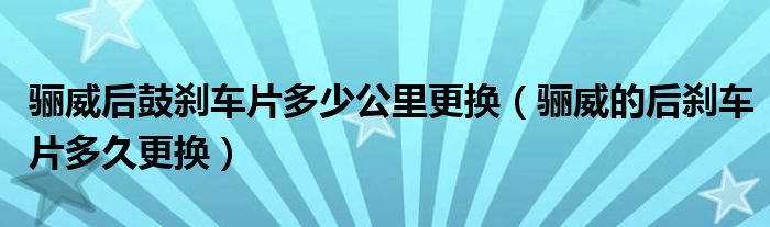 骊威后鼓刹车片多少公里更换（骊威的后刹车片多久更换）