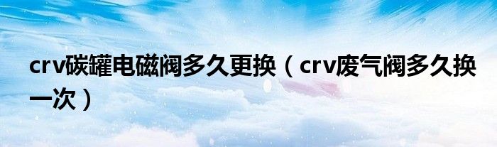 crv碳罐电磁阀多久更换（crv废气阀多久换一次）