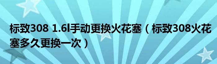 标致308 1.6l手动更换火花塞（标致308火花塞多久更换一次）