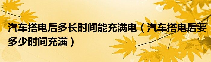 汽车搭电后多长时间能充满电（汽车搭电后要多少时间充满）