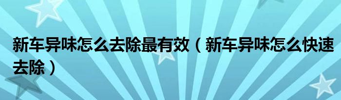 新车异味怎么去除最有效（新车异味怎么快速去除）