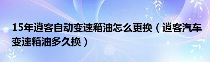 15年逍客自动变速箱油怎么更换（逍客汽车变速箱油多久换）