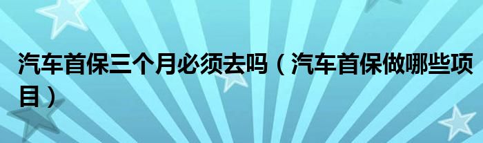 汽车首保三个月必须去吗（汽车首保做哪些项目）