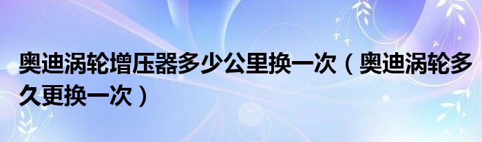 奥迪涡轮增压器多少公里换一次（奥迪涡轮多久更换一次）