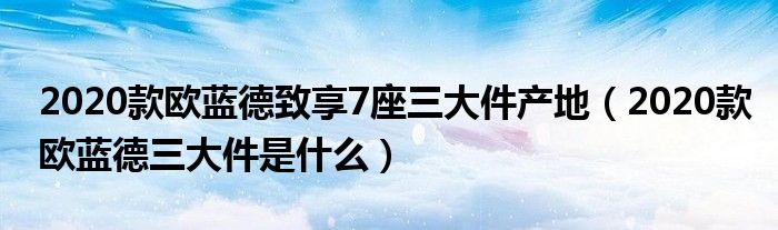 2020款欧蓝德致享7座三大件产地（2020款欧蓝德三大件是什么）