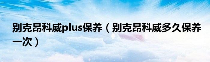 别克昂科威plus保养（别克昂科威多久保养一次）