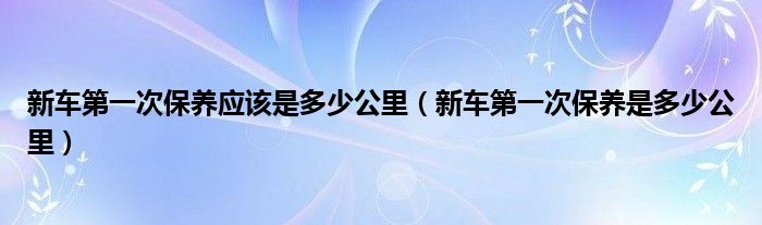 新车第一次保养应该是多少公里（新车第一次保养是多少公里）