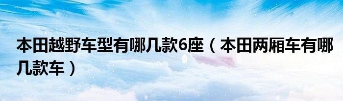 本田越野车型有哪几款6座（本田两厢车有哪几款车）