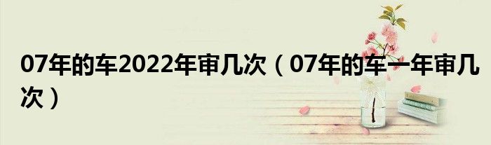 07年的车2022年审几次（07年的车一年审几次）