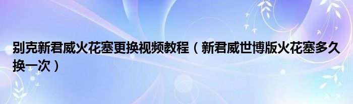 别克新君威火花塞更换视频教程（新君威世博版火花塞多久换一次）