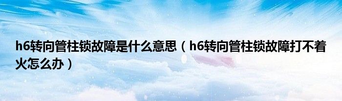 h6转向管柱锁故障是什么意思（h6转向管柱锁故障打不着火怎么办）