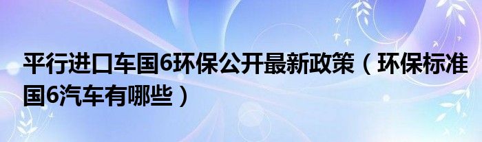 平行进口车国6环保公开最新政策（环保标准国6汽车有哪些）