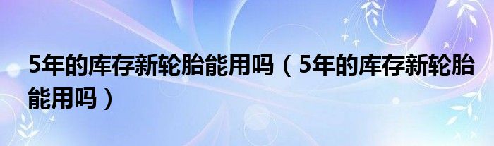 5年的库存新轮胎能用吗（5年的库存新轮胎能用吗）