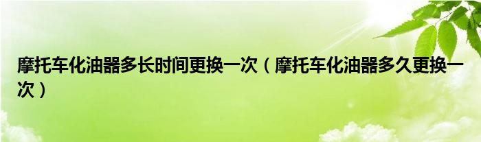 摩托车化油器多长时间更换一次（摩托车化油器多久更换一次）