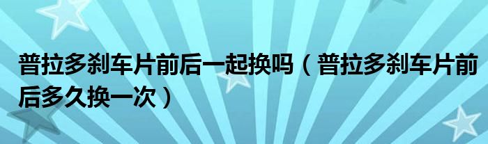普拉多刹车片前后一起换吗（普拉多刹车片前后多久换一次）
