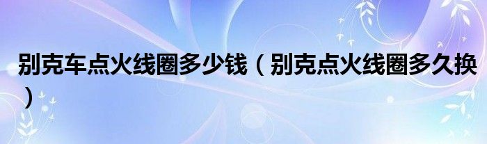 别克车点火线圈多少钱（别克点火线圈多久换）