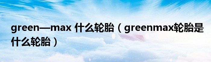 green—max 什么轮胎（greenmax轮胎是什么轮胎）