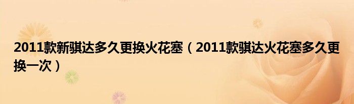 2011款新骐达多久更换火花塞（2011款骐达火花塞多久更换一次）