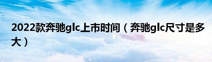 2022款奔驰glc上市时间（奔驰glc尺寸是多大）