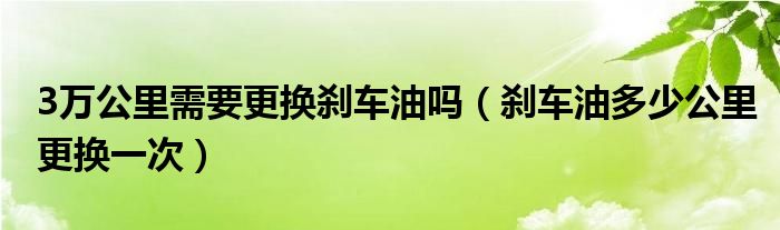 3万公里需要更换刹车油吗（刹车油多少公里更换一次）