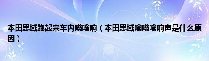 本田思域跑起来车内嗡嗡响（本田思域嗡嗡嗡响声是什么原因）