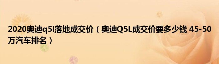 2020奥迪q5l落地成交价（奥迪Q5L成交价要多少钱 45-50万汽车排名）