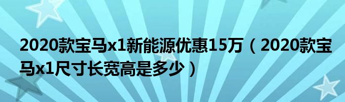 2020款宝马x1新能源优惠15万（2020款宝马x1尺寸长宽高是多少）