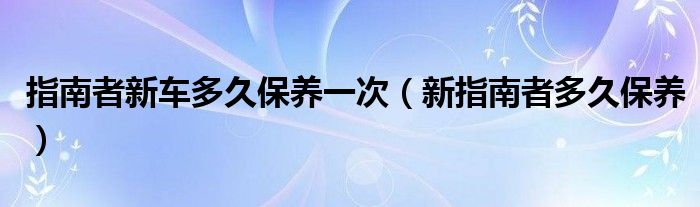 指南者新车多久保养一次（新指南者多久保养）