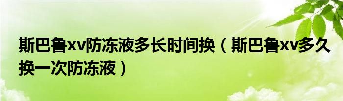 斯巴鲁xv防冻液多长时间换（斯巴鲁xv多久换一次防冻液）