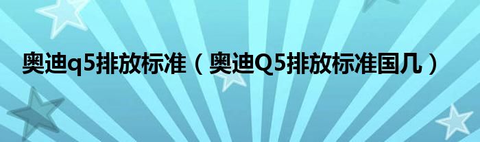 奥迪q5排放标准（奥迪Q5排放标准国几）